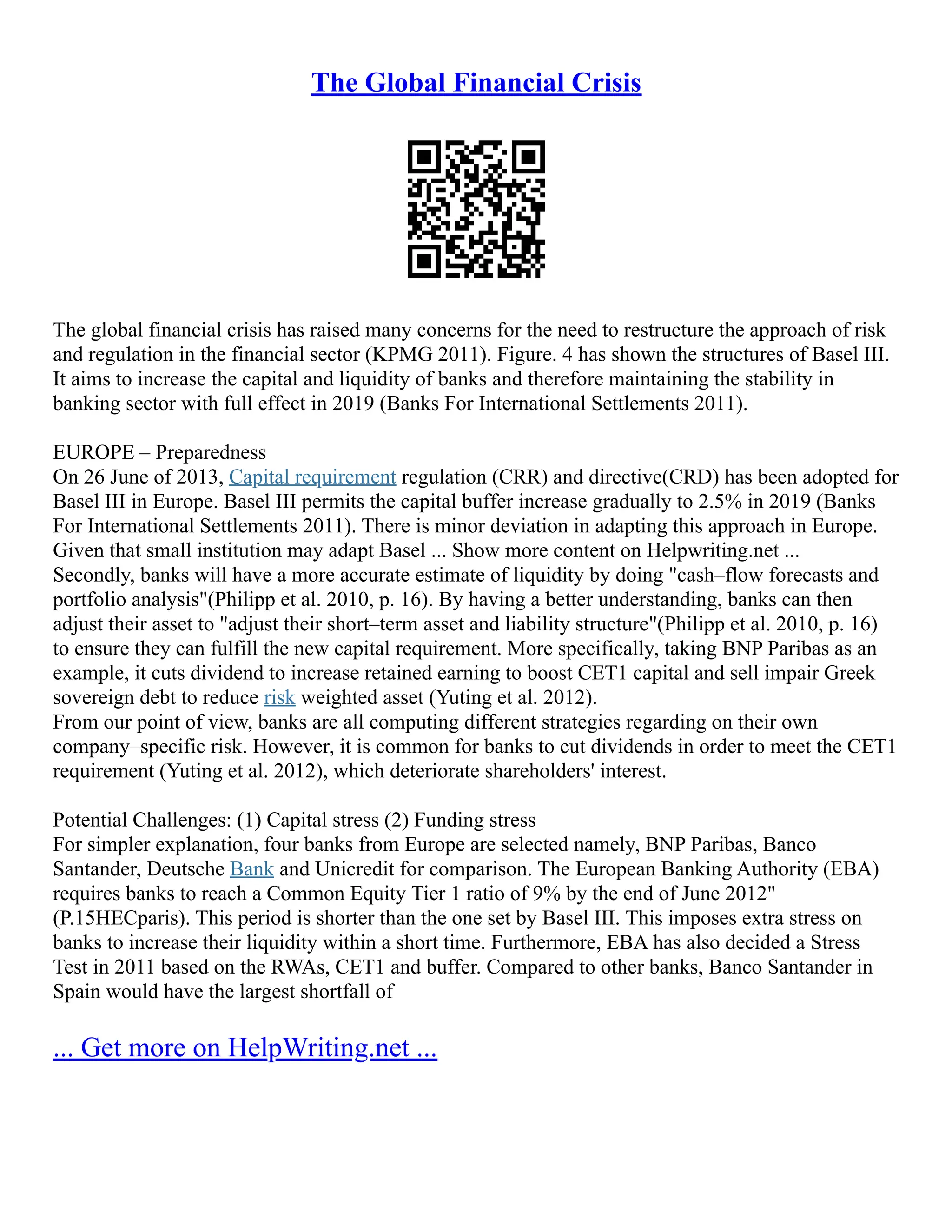 The Global Financial Crisis
The global financial crisis has raised many concerns for the need to restructure the approach of risk
and regulation in the financial sector (KPMG 2011). Figure. 4 has shown the structures of Basel III.
It aims to increase the capital and liquidity of banks and therefore maintaining the stability in
banking sector with full effect in 2019 (Banks For International Settlements 2011).
EUROPE – Preparedness
On 26 June of 2013, Capital requirement regulation (CRR) and directive(CRD) has been adopted for
Basel III in Europe. Basel III permits the capital buffer increase gradually to 2.5% in 2019 (Banks
For International Settlements 2011). There is minor deviation in adapting this approach in Europe.
Given that small institution may adapt Basel ... Show more content on Helpwriting.net ...
Secondly, banks will have a more accurate estimate of liquidity by doing "cash–flow forecasts and
portfolio analysis"(Philipp et al. 2010, p. 16). By having a better understanding, banks can then
adjust their asset to "adjust their short–term asset and liability structure"(Philipp et al. 2010, p. 16)
to ensure they can fulfill the new capital requirement. More specifically, taking BNP Paribas as an
example, it cuts dividend to increase retained earning to boost CET1 capital and sell impair Greek
sovereign debt to reduce risk weighted asset (Yuting et al. 2012).
From our point of view, banks are all computing different strategies regarding on their own
company–specific risk. However, it is common for banks to cut dividends in order to meet the CET1
requirement (Yuting et al. 2012), which deteriorate shareholders' interest.
Potential Challenges: (1) Capital stress (2) Funding stress
For simpler explanation, four banks from Europe are selected namely, BNP Paribas, Banco
Santander, Deutsche Bank and Unicredit for comparison. The European Banking Authority (EBA)
requires banks to reach a Common Equity Tier 1 ratio of 9% by the end of June 2012"
(P.15HECparis). This period is shorter than the one set by Basel III. This imposes extra stress on
banks to increase their liquidity within a short time. Furthermore, EBA has also decided a Stress
Test in 2011 based on the RWAs, CET1 and buffer. Compared to other banks, Banco Santander in
Spain would have the largest shortfall of
... Get more on HelpWriting.net ...
 