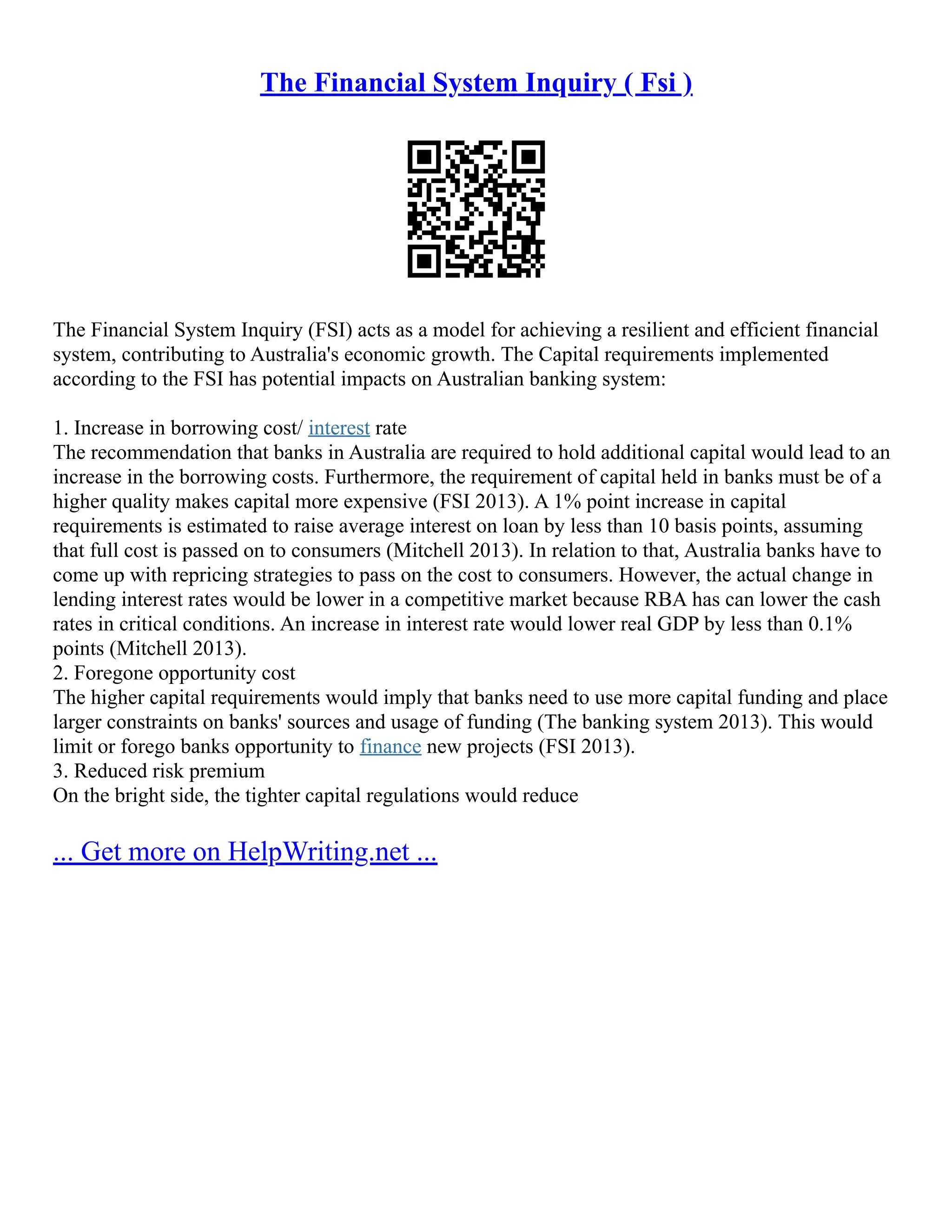 The Financial System Inquiry ( Fsi )
The Financial System Inquiry (FSI) acts as a model for achieving a resilient and efficient financial
system, contributing to Australia's economic growth. The Capital requirements implemented
according to the FSI has potential impacts on Australian banking system:
1. Increase in borrowing cost/ interest rate
The recommendation that banks in Australia are required to hold additional capital would lead to an
increase in the borrowing costs. Furthermore, the requirement of capital held in banks must be of a
higher quality makes capital more expensive (FSI 2013). A 1% point increase in capital
requirements is estimated to raise average interest on loan by less than 10 basis points, assuming
that full cost is passed on to consumers (Mitchell 2013). In relation to that, Australia banks have to
come up with repricing strategies to pass on the cost to consumers. However, the actual change in
lending interest rates would be lower in a competitive market because RBA has can lower the cash
rates in critical conditions. An increase in interest rate would lower real GDP by less than 0.1%
points (Mitchell 2013).
2. Foregone opportunity cost
The higher capital requirements would imply that banks need to use more capital funding and place
larger constraints on banks' sources and usage of funding (The banking system 2013). This would
limit or forego banks opportunity to finance new projects (FSI 2013).
3. Reduced risk premium
On the bright side, the tighter capital regulations would reduce
... Get more on HelpWriting.net ...
 