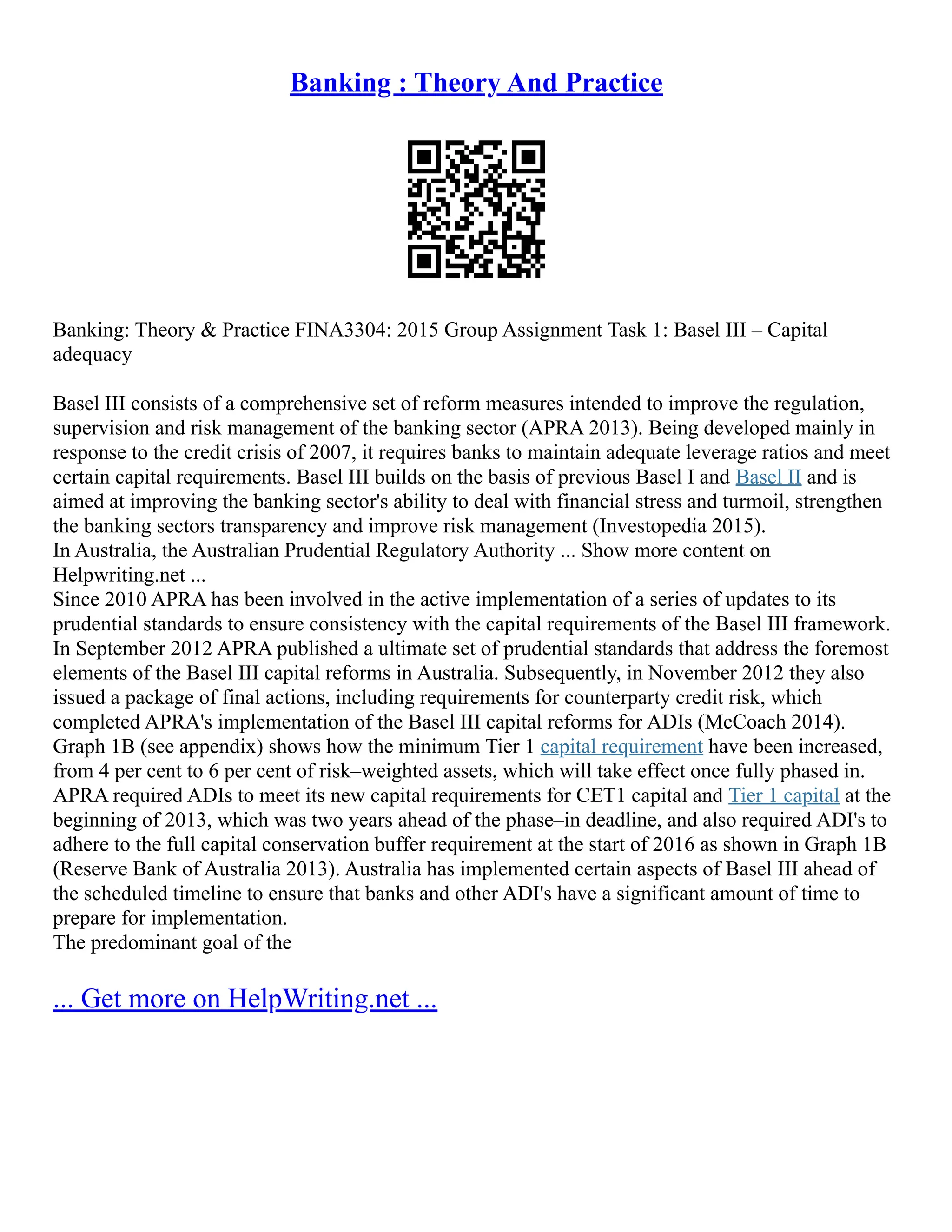 Banking : Theory And Practice
Banking: Theory & Practice FINA3304: 2015 Group Assignment Task 1: Basel III – Capital
adequacy
Basel III consists of a comprehensive set of reform measures intended to improve the regulation,
supervision and risk management of the banking sector (APRA 2013). Being developed mainly in
response to the credit crisis of 2007, it requires banks to maintain adequate leverage ratios and meet
certain capital requirements. Basel III builds on the basis of previous Basel I and Basel II and is
aimed at improving the banking sector's ability to deal with financial stress and turmoil, strengthen
the banking sectors transparency and improve risk management (Investopedia 2015).
In Australia, the Australian Prudential Regulatory Authority ... Show more content on
Helpwriting.net ...
Since 2010 APRA has been involved in the active implementation of a series of updates to its
prudential standards to ensure consistency with the capital requirements of the Basel III framework.
In September 2012 APRA published a ultimate set of prudential standards that address the foremost
elements of the Basel III capital reforms in Australia. Subsequently, in November 2012 they also
issued a package of final actions, including requirements for counterparty credit risk, which
completed APRA's implementation of the Basel III capital reforms for ADIs (McCoach 2014).
Graph 1B (see appendix) shows how the minimum Tier 1 capital requirement have been increased,
from 4 per cent to 6 per cent of risk–weighted assets, which will take effect once fully phased in.
APRA required ADIs to meet its new capital requirements for CET1 capital and Tier 1 capital at the
beginning of 2013, which was two years ahead of the phase–in deadline, and also required ADI's to
adhere to the full capital conservation buffer requirement at the start of 2016 as shown in Graph 1B
(Reserve Bank of Australia 2013). Australia has implemented certain aspects of Basel III ahead of
the scheduled timeline to ensure that banks and other ADI's have a significant amount of time to
prepare for implementation.
The predominant goal of the
... Get more on HelpWriting.net ...
 