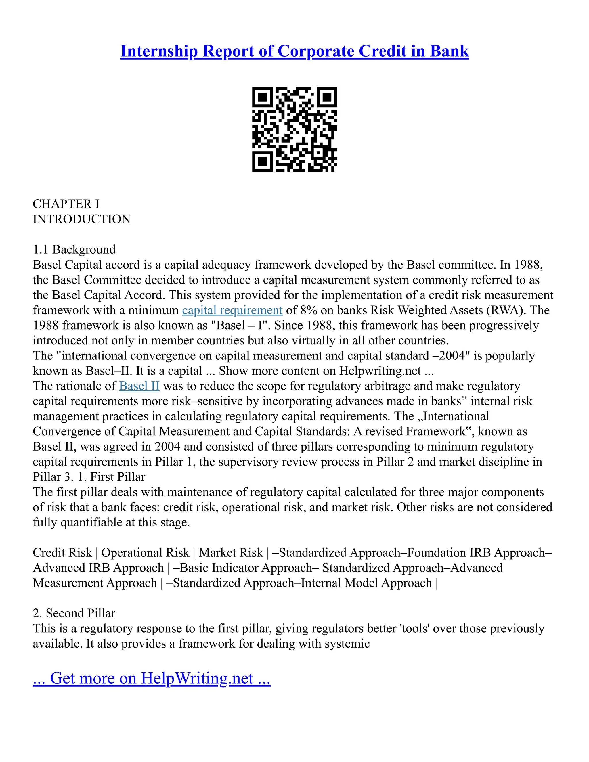 Internship Report of Corporate Credit in Bank
CHAPTER I
INTRODUCTION
1.1 Background
Basel Capital accord is a capital adequacy framework developed by the Basel committee. In 1988,
the Basel Committee decided to introduce a capital measurement system commonly referred to as
the Basel Capital Accord. This system provided for the implementation of a credit risk measurement
framework with a minimum capital requirement of 8% on banks Risk Weighted Assets (RWA). The
1988 framework is also known as "Basel – I". Since 1988, this framework has been progressively
introduced not only in member countries but also virtually in all other countries.
The "international convergence on capital measurement and capital standard –2004" is popularly
known as Basel–II. It is a capital ... Show more content on Helpwriting.net ...
The rationale of Basel II was to reduce the scope for regulatory arbitrage and make regulatory
capital requirements more risk–sensitive by incorporating advances made in banks‟ internal risk
management practices in calculating regulatory capital requirements. The „International
Convergence of Capital Measurement and Capital Standards: A revised Framework‟, known as
Basel II, was agreed in 2004 and consisted of three pillars corresponding to minimum regulatory
capital requirements in Pillar 1, the supervisory review process in Pillar 2 and market discipline in
Pillar 3. 1. First Pillar
The first pillar deals with maintenance of regulatory capital calculated for three major components
of risk that a bank faces: credit risk, operational risk, and market risk. Other risks are not considered
fully quantifiable at this stage.
Credit Risk | Operational Risk | Market Risk | –Standardized Approach–Foundation IRB Approach–
Advanced IRB Approach | –Basic Indicator Approach– Standardized Approach–Advanced
Measurement Approach | –Standardized Approach–Internal Model Approach |
2. Second Pillar
This is a regulatory response to the first pillar, giving regulators better 'tools' over those previously
available. It also provides a framework for dealing with systemic
... Get more on HelpWriting.net ...
 