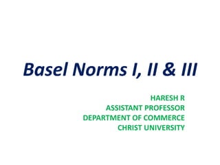 Basel Norms I, II & III
HARESH R
ASSISTANT PROFESSOR
DEPARTMENT OF COMMERCE
CHRIST UNIVERSITY
 