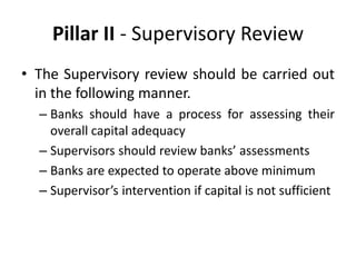 Pillar II - Supervisory Review
• The Supervisory review should be carried out
in the following manner.
– Banks should have a process for assessing their
overall capital adequacy
– Supervisors should review banks’ assessments
– Banks are expected to operate above minimum
– Supervisor’s intervention if capital is not sufficient
 