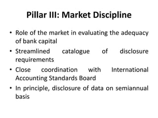 Pillar III: Market Discipline
• Role of the market in evaluating the adequacy
of bank capital
• Streamlined catalogue of disclosure
requirements
• Close coordination with International
Accounting Standards Board
• In principle, disclosure of data on semiannual
basis
 