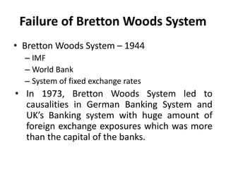 Failure of Bretton Woods System
• Bretton Woods System – 1944
– IMF
– World Bank
– System of fixed exchange rates
• In 1973, Bretton Woods System led to
causalities in German Banking System and
UK’s Banking system with huge amount of
foreign exchange exposures which was more
than the capital of the banks.
 