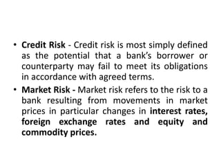 • Credit Risk - Credit risk is most simply defined
as the potential that a bank’s borrower or
counterparty may fail to meet its obligations
in accordance with agreed terms.
• Market Risk - Market risk refers to the risk to a
bank resulting from movements in market
prices in particular changes in interest rates,
foreign exchange rates and equity and
commodity prices.
 