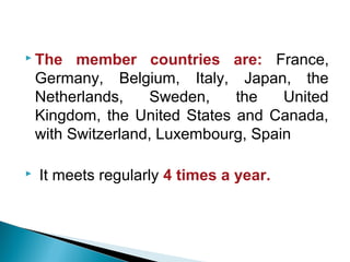  The member countries are: France,
Germany, Belgium, Italy, Japan, the
Netherlands, Sweden, the United
Kingdom, the United States and Canada,
with Switzerland, Luxembourg, Spain
 It meets regularly 4 times a year.
 