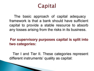 The basic approach of capital adequacy
framework is that a bank should have sufficient
capital to provide a stable resource to absorb
any losses arising from the risks in its business.
For supervisory purposes capital is split into
two categories:
Tier I and Tier II. These categories represent
different instruments’ quality as capital:
 