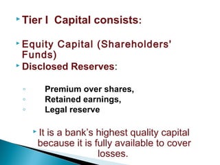  Tier I Capital consists:
 Equity Capital (Shareholders'
Funds)
 Disclosed Reserves:
◦ Premium over shares,
◦ Retained earnings,
◦ Legal reserve
 It is a bank’s highest quality capital
because it is fully available to cover
losses.
 