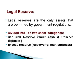  Legal reserves are the only assets that
are permitted by government regulations.
 Divided into The two asset categories:
 Required Reserve (Vault cash & Reserve
deposits )
 Excess Reserve (Reserve for loan purposes)
Legal Reserve:
 