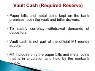 Vault Cash (Required Reserve)
 Paper bills and metal coins kept on the bank
premises, both the vault and teller drawers.
 To satisfy currency withdrawal demands of
depositors.
 Vault cash is not part of the official M1 money
supply.
 M1 includes only the paper bills and metal coins
that is in circulation and held by the nonbank
public.
 