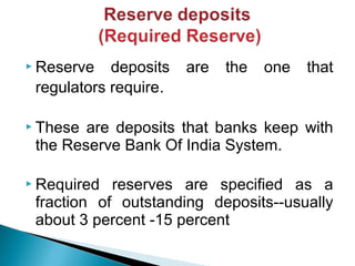  Reserve deposits are the one that
regulators require.
 These are deposits that banks keep with
the Reserve Bank Of India System.
 Required reserves are specified as a
fraction of outstanding deposits--usually
about 3 percent -15 percent
 