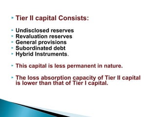  Tier II capital Consists:
 Undisclosed reserves
 Revaluation reserves
 General provisions
 Subordinated debt
 Hybrid Instruments.
 This capital is less permanent in nature.
 The loss absorption capacity of Tier II capital
is lower than that of Tier I capital.
 