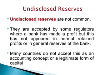  Undisclosed reserves are not common.
 They are accepted by some regulators
where a bank has made a profit but this
has not appeared in normal retained
profits or in general reserves of the bank.
 Many countries do not accept this as an
accounting concept or a legitimate form of
capital
 