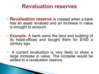  Revaluation reserve is created when a bank
has an asset revalued and an increase in value
is brought to account.
 Example: A bank owns the land and building of
its head-offices and bought them for $100 a
century ago.
 A current revaluation is very likely to show a
large increase in value. The increase would be
added to a revaluation reserve.
 