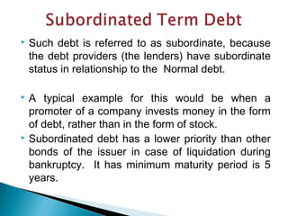  Such debt is referred to as subordinate, because
the debt providers (the lenders) have subordinate
status in relationship to the Normal debt.
 A typical example for this would be when a
promoter of a company invests money in the form
of debt, rather than in the form of stock.
 Subordinated debt has a lower priority than other
bonds of the issuer in case of liquidation during
bankruptcy. It has minimum maturity period is 5
years.
 