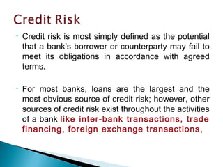 • Credit risk is most simply defined as the potential
that a bank’s borrower or counterparty may fail to
meet its obligations in accordance with agreed
terms.
• For most banks, loans are the largest and the
most obvious source of credit risk; however, other
sources of credit risk exist throughout the activities
of a bank like inter-bank transactions, trade
financing, foreign exchange transactions,
 