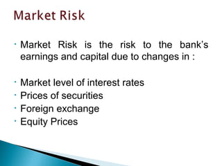 • Market Risk is the risk to the bank’s
earnings and capital due to changes in :
• Market level of interest rates
• Prices of securities
• Foreign exchange
• Equity Prices
 