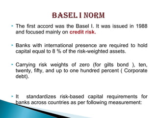  The first accord was the Basel I. It was issued in 1988
and focused mainly on credit risk.
 Banks with international presence are required to hold
capital equal to 8 % of the risk-weighted assets.
 Carrying risk weights of zero (for gilts bond ), ten,
twenty, fifty, and up to one hundred percent ( Corporate
debt).
 It standardizes risk-based capital requirements for
banks across countries as per following measurement:
 