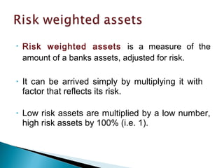 • Risk weighted assets is a measure of the
amount of a banks assets, adjusted for risk.
• It can be arrived simply by multiplying it with
factor that reflects its risk.
• Low risk assets are multiplied by a low number,
high risk assets by 100% (i.e. 1).
 