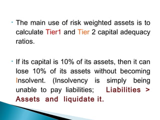 • The main use of risk weighted assets is to
calculate Tier1 and Tier 2 capital adequacy
ratios.
• If its capital is 10% of its assets, then it can
lose 10% of its assets without becoming
Insolvent. (Insolvency is simply being
unable to pay liabilities; Liabilities >
Assets and liquidate it.
 