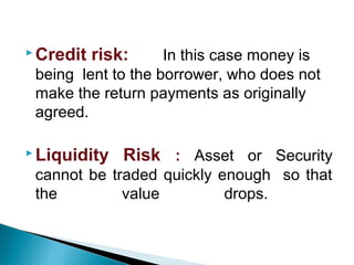  Credit risk: In this case money is
being lent to the borrower, who does not
make the return payments as originally
agreed.
 Liquidity Risk : Asset or Security
cannot be traded quickly enough so that
the value drops.
 