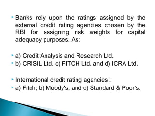  Banks rely upon the ratings assigned by the
external credit rating agencies chosen by the
RBI for assigning risk weights for capital
adequacy purposes. As:
 a) Credit Analysis and Research Ltd.
 b) CRISIL Ltd. c) FITCH Ltd. and d) ICRA Ltd.
 International credit rating agencies :
 a) Fitch; b) Moody's; and c) Standard & Poor's.
 