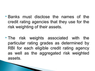  Banks must disclose the names of the
credit rating agencies that they use for the
risk weighting of their assets.
 The risk weights associated with the
particular rating grades as determined by
RBI for each eligible credit rating agency
as well as the aggregated risk weighted
assets.
 