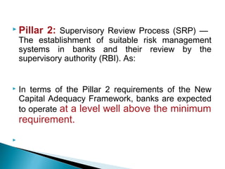  Pillar 2: Supervisory Review Process (SRP) —
The establishment of suitable risk management
systems in banks and their review by the
supervisory authority (RBI). As:
 In terms of the Pillar 2 requirements of the New
Capital Adequacy Framework, banks are expected
to operate at a level well above the minimum
requirement.

 