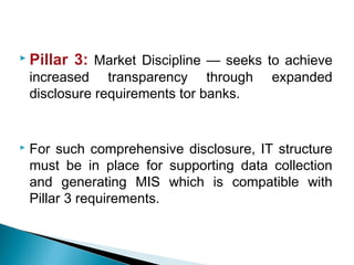  Pillar 3: Market Discipline — seeks to achieve
increased transparency through expanded
disclosure requirements tor banks.
 For such comprehensive disclosure, IT structure
must be in place for supporting data collection
and generating MIS which is compatible with
Pillar 3 requirements.
 