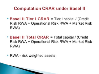  Basel II Tier I CRAR = Tier I capital / (Credit
Risk RWA + Operational Risk RWA + Market Risk
RWA)
 Basel II Total CRAR = Total capital / (Credit
Risk RWA + Operational Risk RWA + Market Risk
RWA)
 RWA - risk weighted assets
 