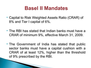  Capital to Risk Weighted Assets Ratio (CRAR) of
8% and Tier I capital of 6%.
 The RBI has stated that Indian banks must have a
CRAR of minimum 9%, effective March 31, 2009.
 The Government of India has stated that public
sector banks must have a capital cushion with a
CRAR of at least 12%, higher than the threshold
of 9% prescribed by the RBI.
 