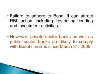  Failure to adhere to Basel II can attract
RBI action including restricting lending
and investment activities.
 However, private sector banks as well as
public sector banks are likely to comply
with Basel II norms since March 31, 2009
 