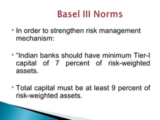  In order to strengthen risk management
mechanism:
 “Indian banks should have minimum Tier-I
capital of 7 percent of risk-weighted
assets.
 Total capital must be at least 9 percent of
risk-weighted assets.
 
