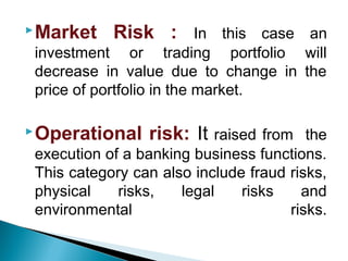 Market Risk : In this case an
investment or trading portfolio will
decrease in value due to change in the
price of portfolio in the market.
Operational risk: It raised from the
execution of a banking business functions.
This category can also include fraud risks,
physical risks, legal risks and
environmental risks.
 