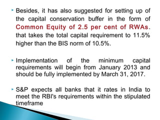  Besides, it has also suggested for setting up of
the capital conservation buffer in the form of
Common Equity of 2.5 per cent of RWAs.
that takes the total capital requirement to 11.5%
higher than the BIS norm of 10.5%.
 Implementation of the minimum capital
requirements will begin from January 2013 and
should be fully implemented by March 31, 2017.
 S&P expects all banks that it rates in India to
meet the RBI's requirements within the stipulated
timeframe
 