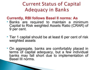 Currently, RBI follows Basel II norms: As
 Banks are required to maintain a minimum
Capital to Risk weighted Assets Ratio (CRAR) of
9 per cent.
 Tier 1 capital should be at least 6 per cent of risk
weighted assets
 On aggregate, banks are comfortably placed in
terms of capital adequacy, but a few individual
banks may fall short due to implementation of
Basel III norms.

 