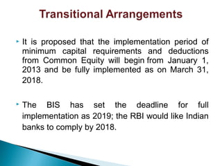  It is proposed that the implementation period of
minimum capital requirements and deductions
from Common Equity will begin from January 1,
2013 and be fully implemented as on March 31,
2018.
 The BIS has set the deadline for full
implementation as 2019; the RBI would like Indian
banks to comply by 2018.
 