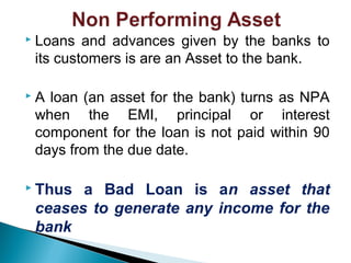  Loans and advances given by the banks to
its customers is are an Asset to the bank.
 A loan (an asset for the bank) turns as NPA
when the EMI, principal or interest
component for the loan is not paid within 90
days from the due date.
 Thus a Bad Loan is an asset that
ceases to generate any income for the
bank
 