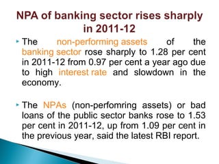  The non-performing assets of the
banking sector rose sharply to 1.28 per cent
in 2011-12 from 0.97 per cent a year ago due
to high interest rate and slowdown in the
economy.
 The NPAs (non-perfomring assets) or bad
loans of the public sector banks rose to 1.53
per cent in 2011-12, up from 1.09 per cent in
the previous year, said the latest RBI report.
 