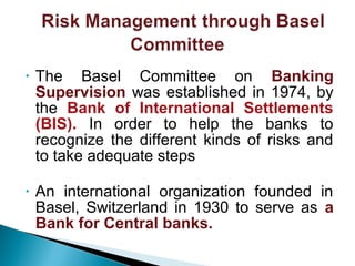 • The Basel Committee on Banking
Supervision was established in 1974, by
the Bank of International Settlements
(BIS). In order to help the banks to
recognize the different kinds of risks and
to take adequate steps
• An international organization founded in
Basel, Switzerland in 1930 to serve as a
Bank for Central banks.
 