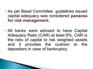  As per Basel Committee guidelines issued
capital adequacy was considered panacea
for risk management.
 All banks were advised to have Capital
Adequacy Ratio (CAR) at least 8%. CAR is
the ratio of capital to risk weighted assets
and it provides the cushion to the
depositors in case of bankruptcy.
 