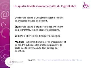 Utiliser  : la liberté d’utiliser/exécuter le logiciel pour quelque usage que ce soit. Étudier  : la liberté d’étudier le fonctionnement du programme, et de l’adapter aux besoins. Copier  : la liberté de redistribuer des copies Modifier  : la liberté d’améliorer le programme, et de rendre publiques les améliorations de telle sorte que la communauté tout entière en bénéficie. source :  http://www.framasoft.net/article4127.html   Les quatre libertés fondamentales du logiciel libre 