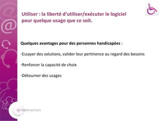 Quelques avantages pour des personnes handicapées  :  Essayer des solutions, valider leur pertinence au regard des besoins Renforcer la capacité de choix Détourner des usages Utiliser : la liberté d’utiliser/exécuter le logiciel pour quelque usage que ce soit. 