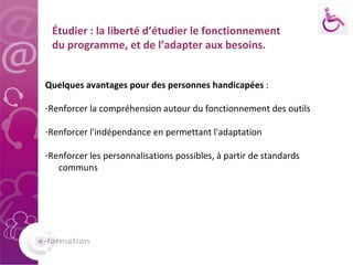 Étudier : la liberté d’étudier le fonctionnement du programme, et de l’adapter aux besoins. Quelques avantages pour des personnes handicapées  :  Renforcer la compréhension autour du fonctionnement des outils Renforcer l'indépendance en permettant l'adaptation Renforcer les personnalisations possibles, à partir de standards  communs 