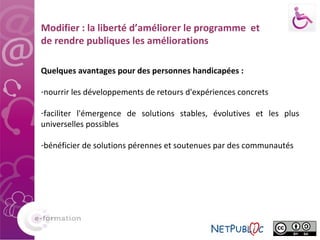 Modifier : la liberté d’améliorer le programme  et de rendre publiques les améliorations Quelques avantages pour des personnes handicapées : nourrir les développements de retours d'expériences concrets faciliter l'émergence de solutions stables, évolutives et les plus universelles possibles bénéficier de solutions pérennes et soutenues par des communautés 