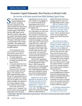 S
ince 1999, the RMA
Capital Working Group
has been conducting
research to demonstrate to the
Basel Committee how best-practice
institutions estimate and assign
economic capital. RMA believes
that the 1988 Capital Accord
should be revised to align regula-
tory capital with economic capital.
RMA’s research supports this goal.
The group’s latest paper focused
on retail products and is summa-
rized below. The complete paper
and supporting data can be found
on RMA’s Web site.
Three broad types of eco-
nomic capital (EC) estimation
processes are used by the 12
banks participating in this survey:
1. EL-sigma approaches.
2. A structural model that direct-
ly employs loan default corre-
lations (LDCs).
3. A structural model that direct-
ly employs obligor asset value
correlations (AVCs).
Each type of EC estimation
process has strengths and weak-
nesses. The consensus of the
RMA Capital Working Group is
that the EL-sigma approach is not
superior to the other two. Indeed,
since the last RMA survey on this
subject (in 2000), there appears to
be a modest migration toward
AVC models by Group members.
Each of the other two EC
processes can be “translated” into
an AVC model, either through the
mathematics of the structural
modeling process (in the case of
LDC models) or by plugging the
EC estimated through an EL-
sigma approach into an AVC
model and “solving backward” for
the implied AVC.
Eleven of the 12 Group mem-
bers responding to our survey pro-
vided detailed information on
their internal EC allocations (for
credit risk) for each of nine broad
retail product categories: single-
family first mortgages; term home
equity loans; home equity lines of
credit (HELOCs); credit cards;
retail leases; unguaranteed stu-
dent loans; small business loans
(managed as retail credits); other
secured credits; and other unse-
cured credits. The internal EC
results for the reporting banks are
contrasted with the proposed
Basel capital requirements.
The new AVC assumptions
used by Basel (as embodied within
the third Quantitative Impact
Survey—QIS 3) represent an
improvement over earlier proposals
for retail products. Nevertheless,
there remain significant differences
between the internal EC calcula-
tions of these leading institutions
and the current Basel proposals.
Implied AVCs for the report-
ing banks for all products are sig-
nificantly lower than the AVCs
used by Basel within the three
regulatory AVC “models” for
retail credits (mortgages, revolving
credit, other). The differences
appear to be greatest for mortgage
products in all probability of
default (PD) bands and for non-
mortgage products in the lower
PD (high-obligor-quality) ranges.
With the exception of first
mortgage products, the relation
between AVC and PD for the sur-
vey banks is somewhat “flatter”
than in the nonmortgage Basel
models. That is, the Basel choices
of AVC are much higher than
industry AVCs at the lowest PD
levels.
None of the survey banks,
indeed no bank that we know of,
estimates economic capital by set-
ting EC equal to loss at the chosen
confidence interval. Rather, all
banks subtract estimated expected
loss (EL) from loss at the confi-
dence interval, because credit
products are priced such that net
interest margins less net noninter-
est expense are at least enough to
cover estimated EL (and must
also cover a desired return to capi-
tal). Capital, therefore, is needed
only to cover unexpected losses
(loss estimated at the confidence
interval minus EL).
The survey results suggest
several straightforward recommen-
dations for improving upon the
proposals embedded within QIS 3.
These recommendations also
incorporate the Group’s consensus
view on the questions raised with-
in the U.S. agencies’ November
26, 2002, Retail Issues paper.
EL should be subtracted from
loss at the confidence interval
with regard to all retail credit
68 The RMA Journal April 2003
CAPITAL ALLOCATION
© 2003 by RMA. “RMA Retail Credit Economic Capital Estimation—Best Practices” is the result of the collective efforts of the RMA
Capital Working Group.
Economic Capital Estimation: Best Practices in Retail Credit
An overview of the latest research from RMA’s Working Capital Group
 