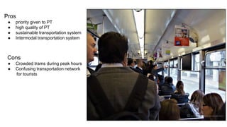Pros 
● priority given to PT 
● high quality of PT 
● sustainable transportation system 
● Intermodal transportation system 
Cons 
● Crowded trams during peak hours 
● Confusing transportation network 
for tourists 
 