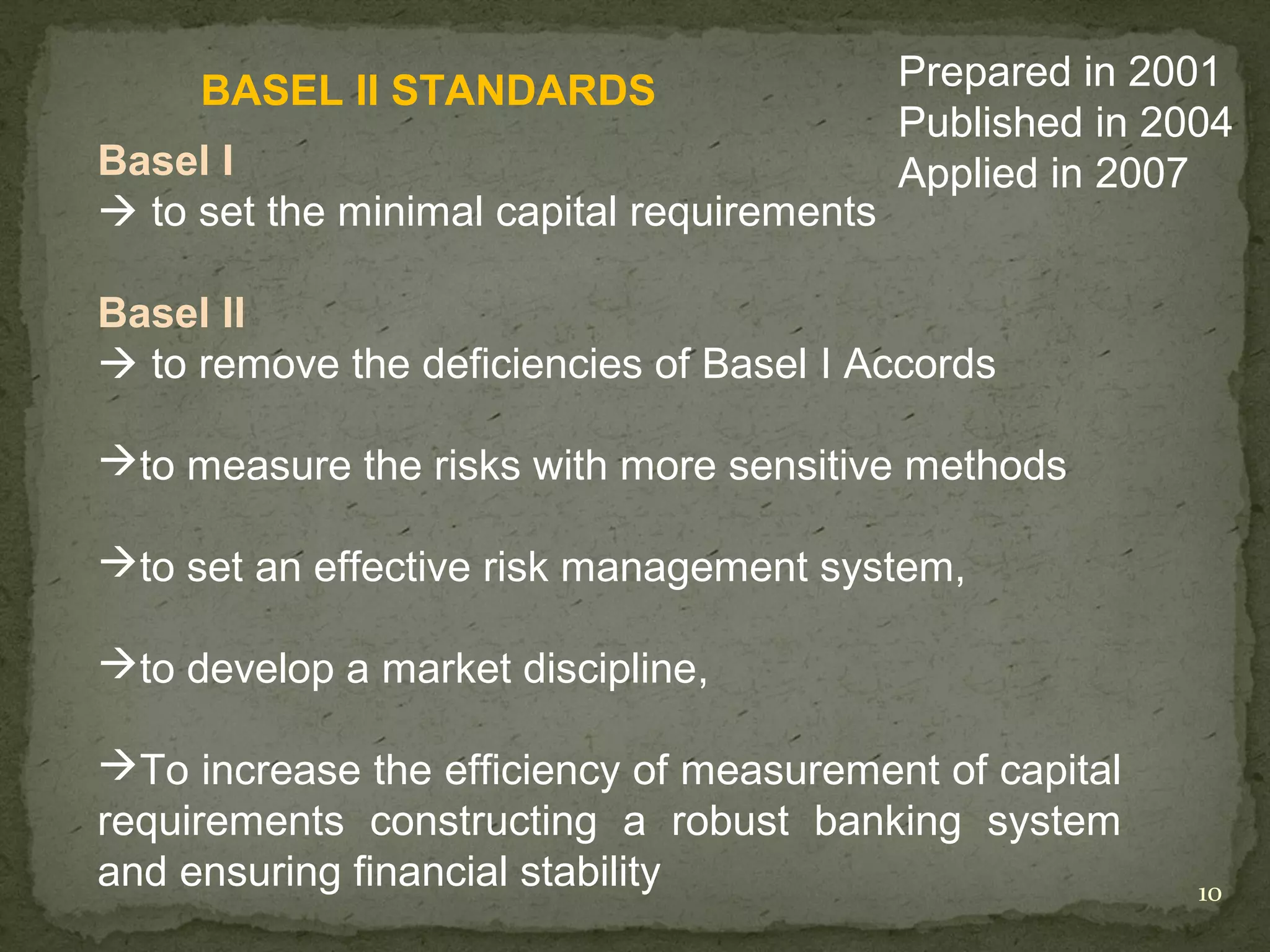 BASEL II STANDARDS                     Prepared in 2001
                                            Published in 2004
Basel I                                     Applied in 2007
 to set the minimal capital requirements

Basel II
 to remove the deficiencies of Basel I Accords

to measure the risks with more sensitive methods

to set an effective risk management system,

to develop a market discipline,

To increase the efficiency of measurement of capital
requirements constructing a robust banking system
and ensuring financial stability                           10
 