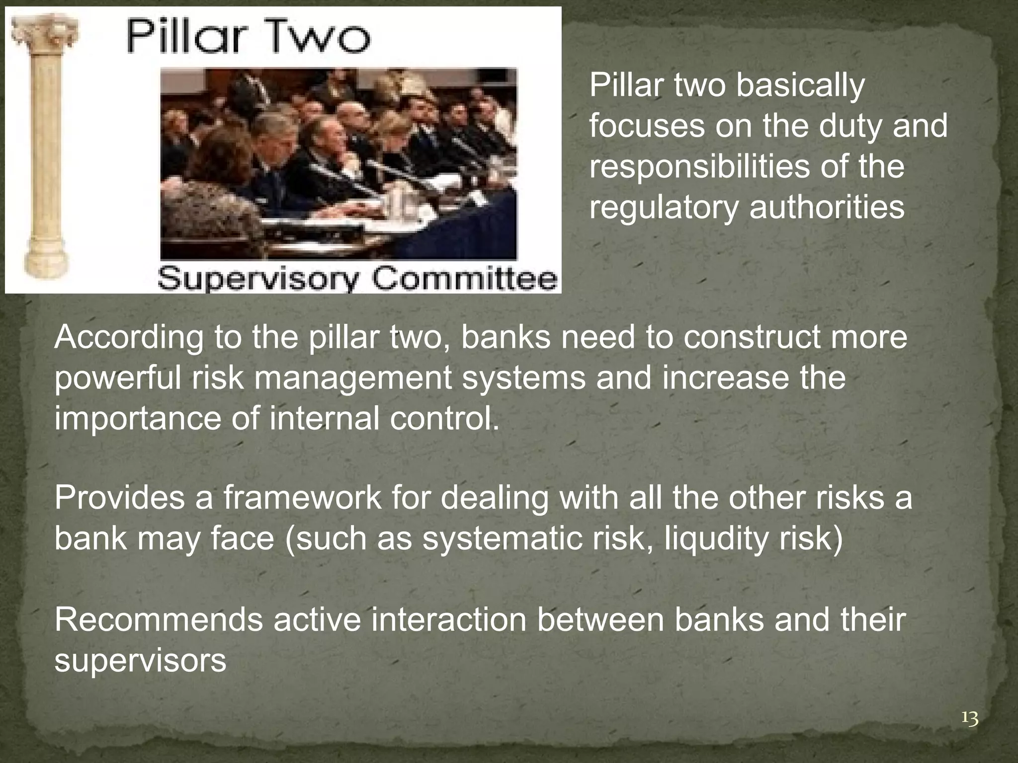 Pillar two basically
                                    focuses on the duty and
                                    responsibilities of the
                                    regulatory authorities


According to the pillar two, banks need to construct more
powerful risk management systems and increase the
importance of internal control.

Provides a framework for dealing with all the other risks a
bank may face (such as systematic risk, liqudity risk)

Recommends active interaction between banks and their
supervisors
                                                              13
 