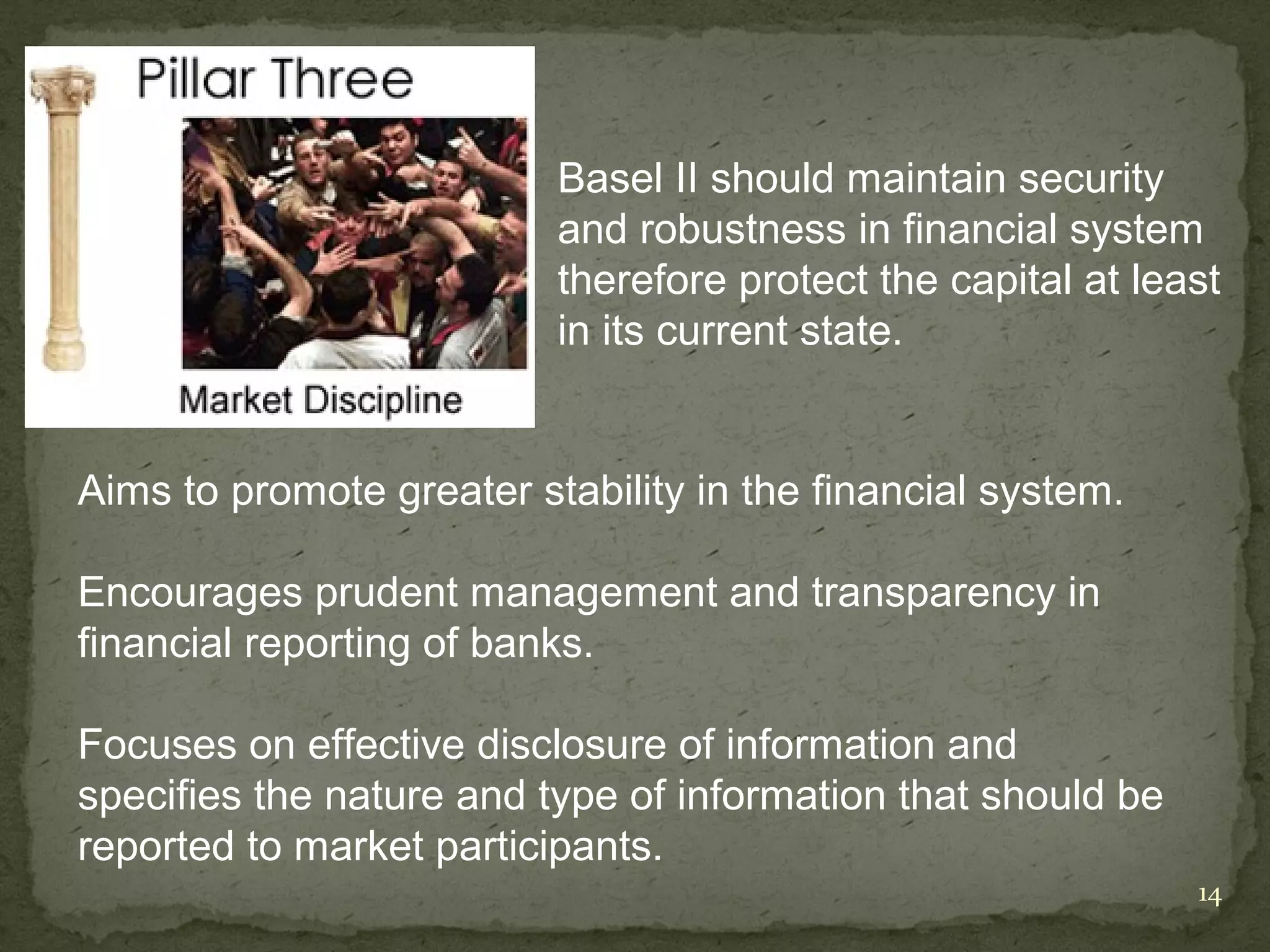 Basel II should maintain security
                          and robustness in financial system
                          therefore protect the capital at least
                          in its current state.


Aims to promote greater stability in the financial system.

Encourages prudent management and transparency in
financial reporting of banks.

Focuses on effective disclosure of information and
specifies the nature and type of information that should be
reported to market participants.
                                                              14
 